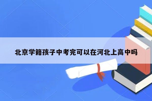 北京学籍孩子中考完可以在河北上高中吗