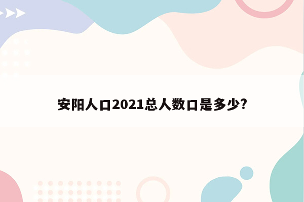 安阳人口2021总人数口是多少?
