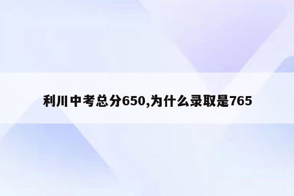 利川中考总分650,为什么录取是765