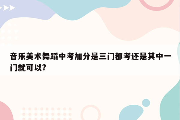 音乐美术舞蹈中考加分是三门都考还是其中一门就可以?