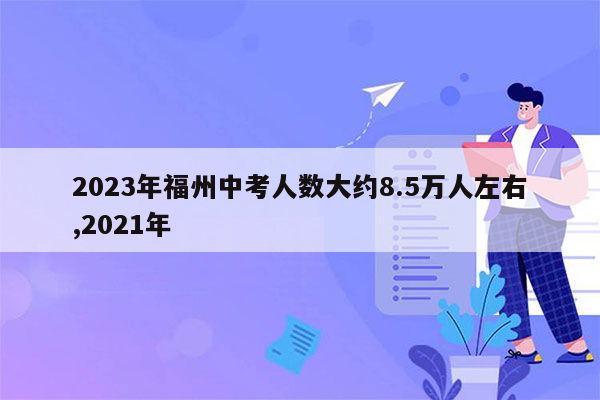 2023年福州中考人数大约8.5万人左右,2021年
