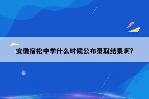 安徽宿松中学什么时候公布录取结果啊?