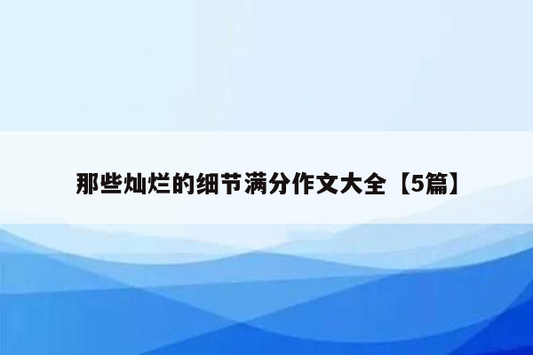那些灿烂的细节满分作文大全【5篇】