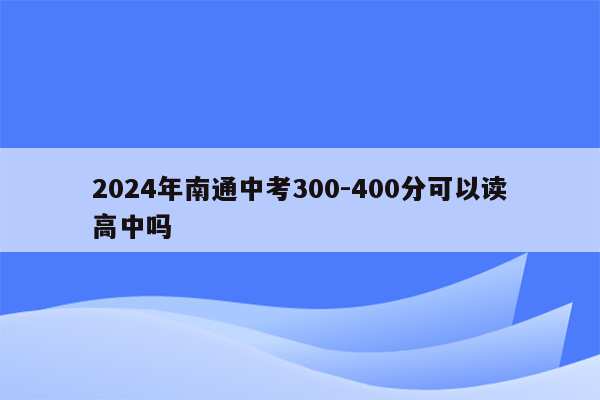 2024年南通中考300-400分可以读高中吗