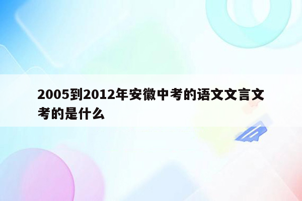 2005到2012年安徽中考的语文文言文考的是什么