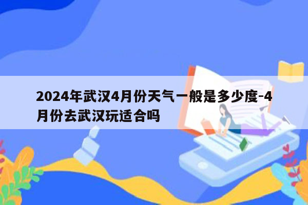 2024年武汉4月份天气一般是多少度-4月份去武汉玩适合吗
