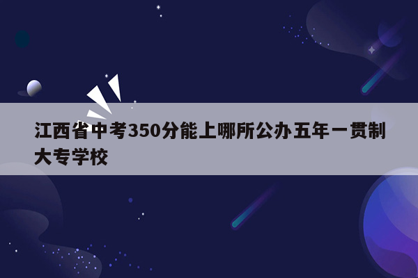 江西省中考350分能上哪所公办五年一贯制大专学校