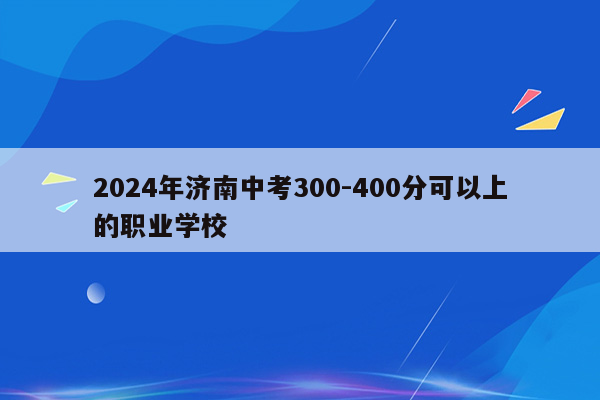 2024年济南中考300-400分可以上的职业学校