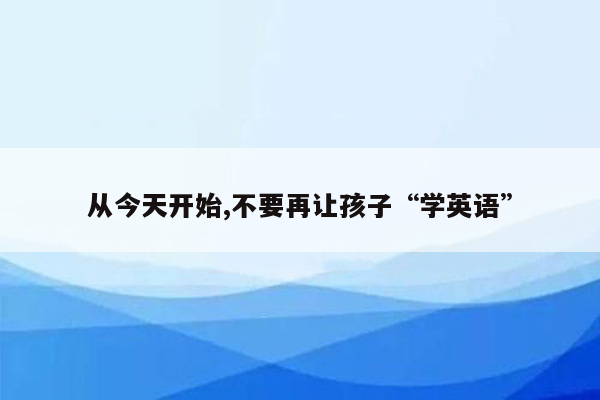 从今天开始,不要再让孩子“学英语”