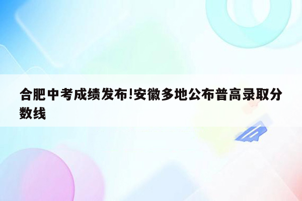 合肥中考成绩发布!安徽多地公布普高录取分数线