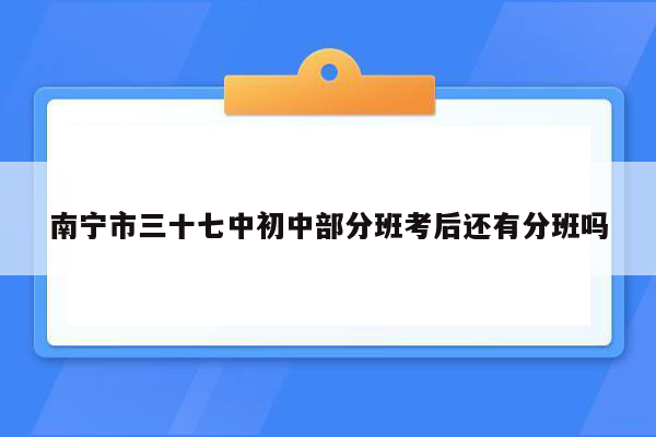 南宁市三十七中初中部分班考后还有分班吗