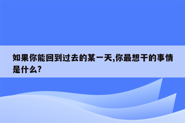 如果你能回到过去的某一天,你最想干的事情是什么?
