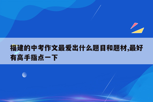 福建的中考作文最爱出什么题目和题材,最好有高手指点一下