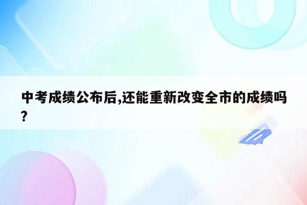 中考成绩公布后,还能重新改变全市的成绩吗?