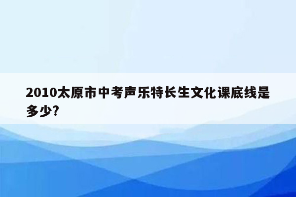 2010太原市中考声乐特长生文化课底线是多少?
