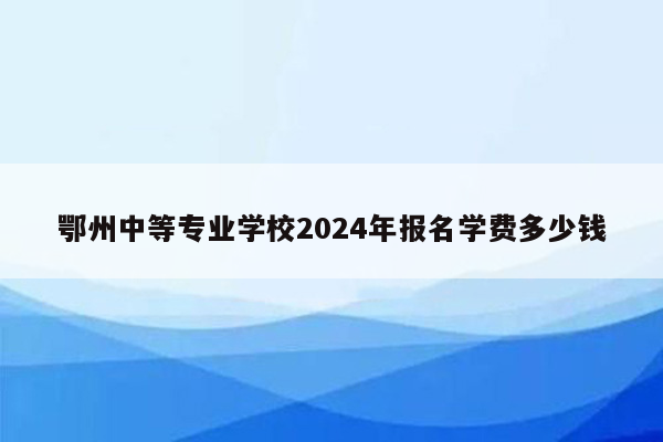 鄂州中等专业学校2024年报名学费多少钱