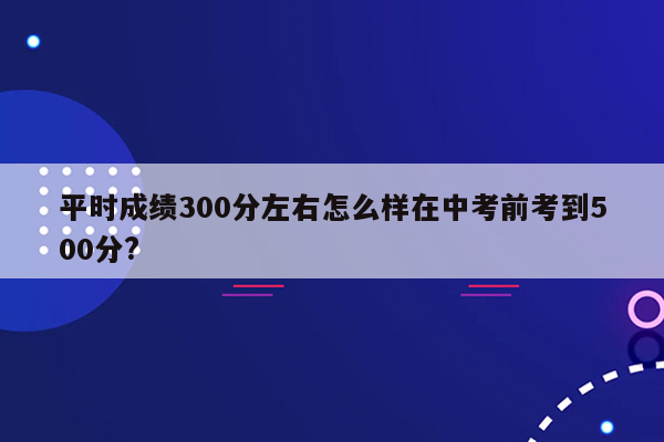 平时成绩300分左右怎么样在中考前考到500分?