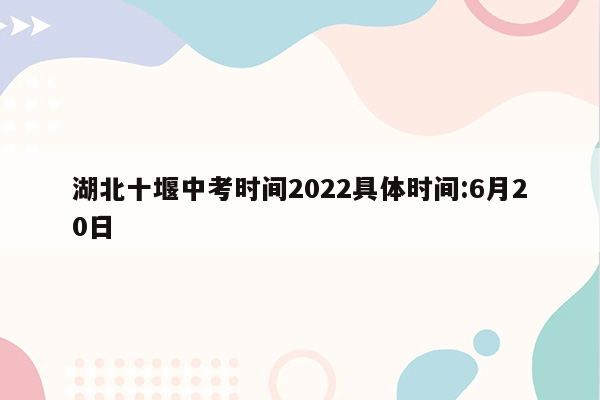 湖北十堰中考时间2022具体时间:6月20日