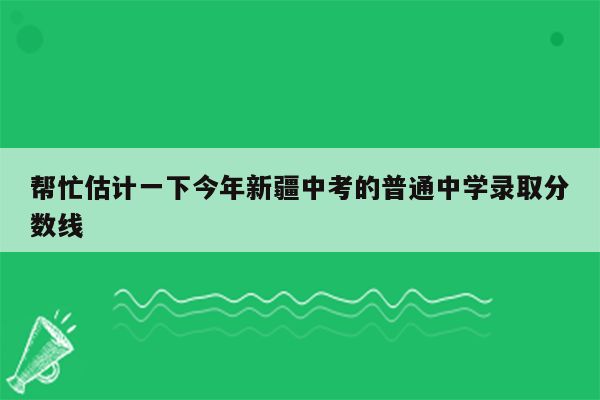 帮忙估计一下今年新疆中考的普通中学录取分数线