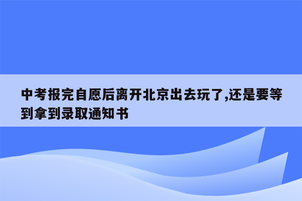 中考报完自愿后离开北京出去玩了,还是要等到拿到录取通知书