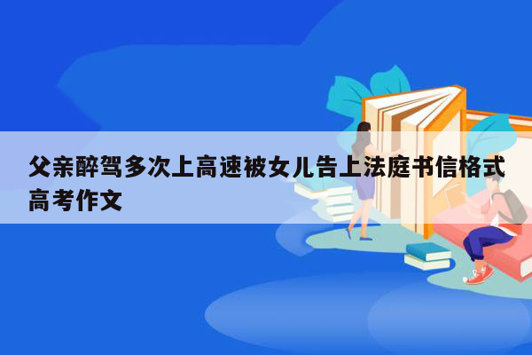 父亲醉驾多次上高速被女儿告上法庭书信格式高考作文