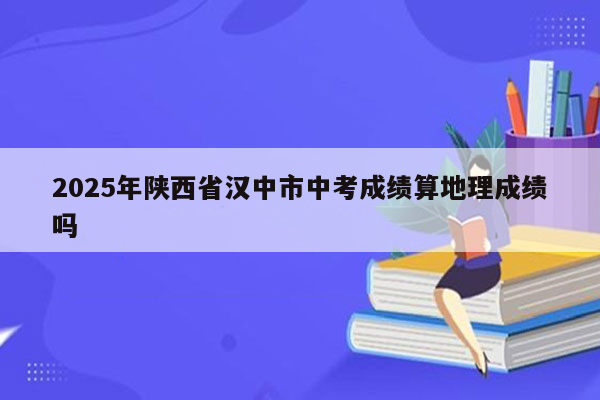 2025年陕西省汉中市中考成绩算地理成绩吗