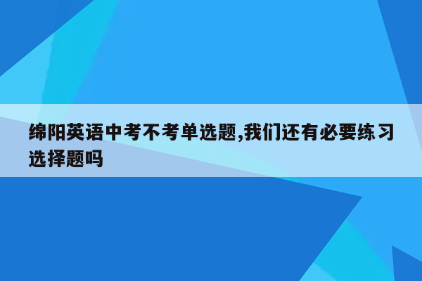 绵阳英语中考不考单选题,我们还有必要练习选择题吗