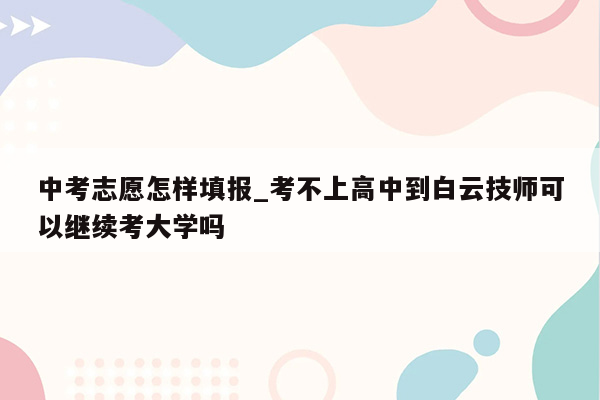 中考志愿怎样填报_考不上高中到白云技师可以继续考大学吗