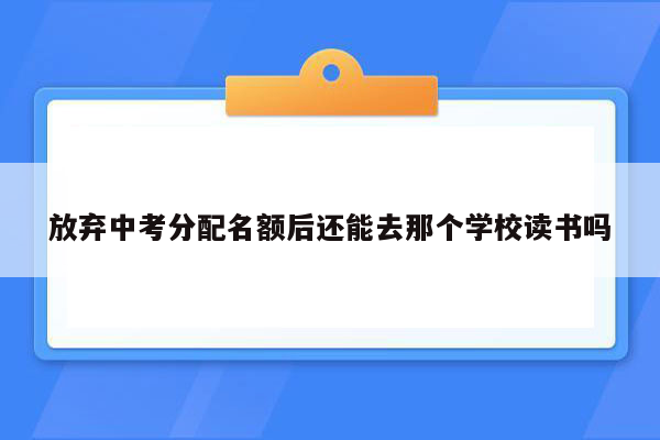 放弃中考分配名额后还能去那个学校读书吗