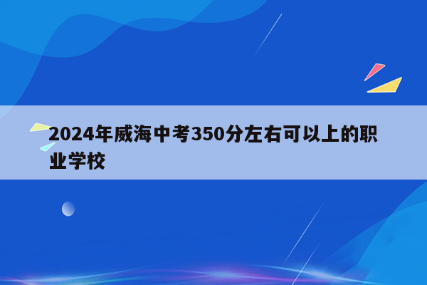 2024年威海中考350分左右可以上的职业学校