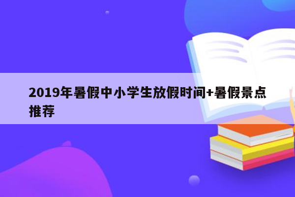 2019年暑假中小学生放假时间+暑假景点推荐