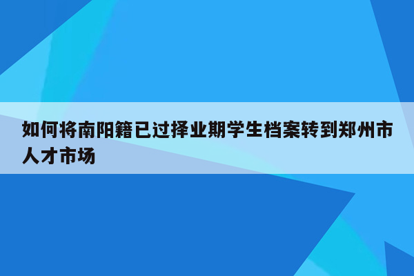 如何将南阳籍已过择业期学生档案转到郑州市人才市场