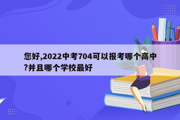 您好,2022中考704可以报考哪个高中?并且哪个学校最好
