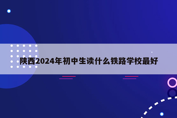 陕西2024年初中生读什么铁路学校最好