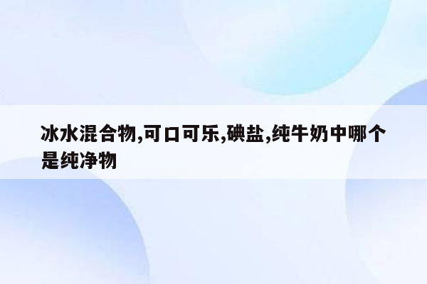 冰水混合物,可口可乐,碘盐,纯牛奶中哪个是纯净物
