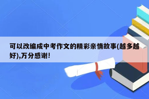 可以改编成中考作文的精彩亲情故事(越多越好),万分感谢!