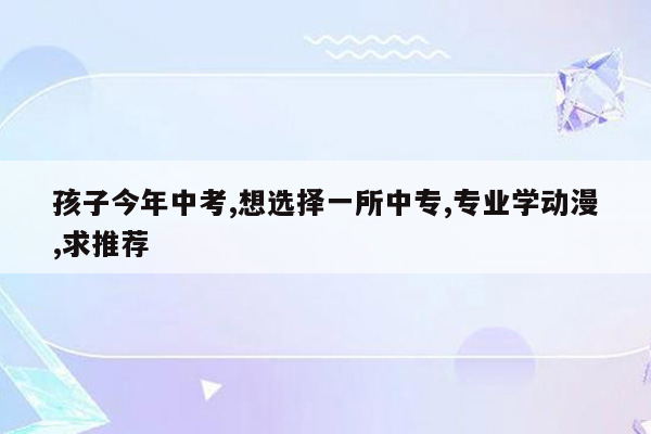 孩子今年中考,想选择一所中专,专业学动漫,求推荐