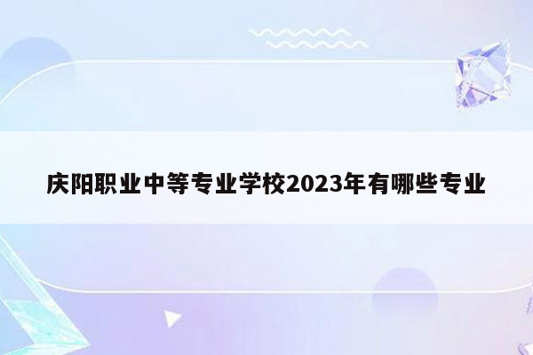 庆阳职业中等专业学校2023年有哪些专业
