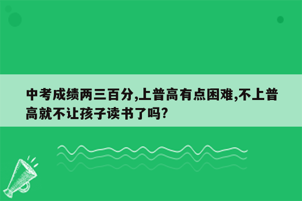 中考成绩两三百分,上普高有点困难,不上普高就不让孩子读书了吗?