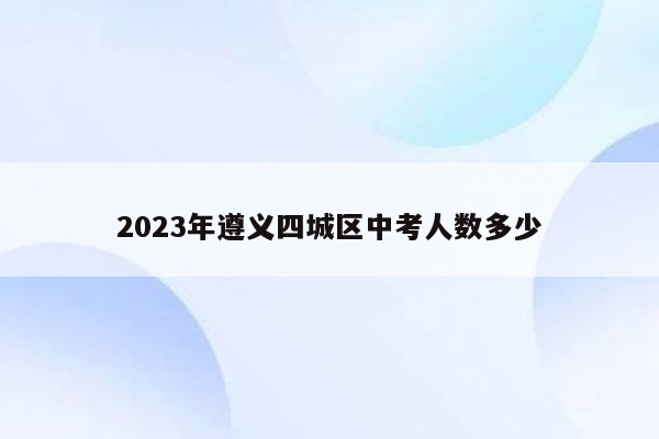 2023年遵义四城区中考人数多少
