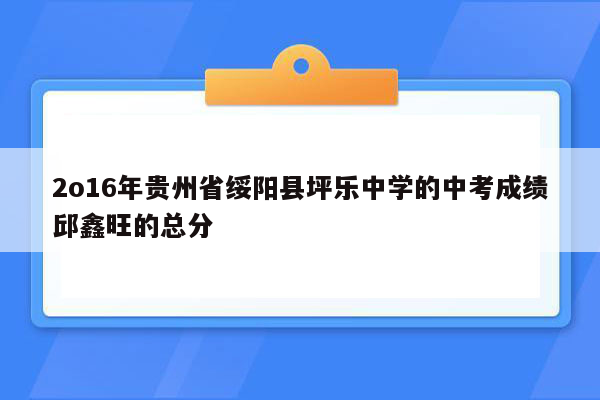 2o16年贵州省绥阳县坪乐中学的中考成绩邱鑫旺的总分