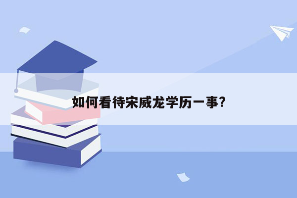 如何看待宋威龙学历一事?