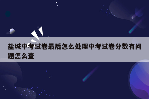 盐城中考试卷最后怎么处理中考试卷分数有问题怎么查