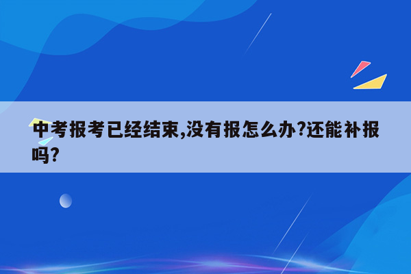 中考报考已经结束,没有报怎么办?还能补报吗?