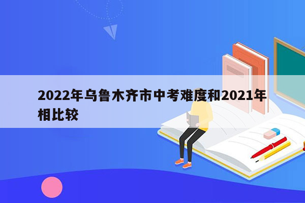 2022年乌鲁木齐市中考难度和2021年相比较
