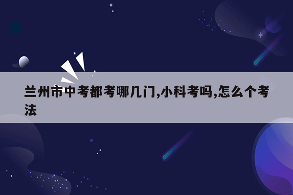 兰州市中考都考哪几门,小科考吗,怎么个考法