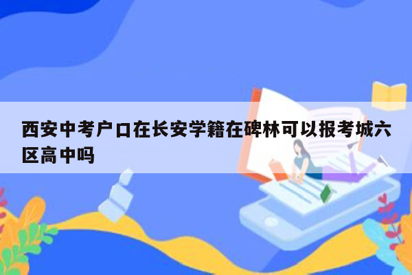 西安中考户口在长安学籍在碑林可以报考城六区高中吗