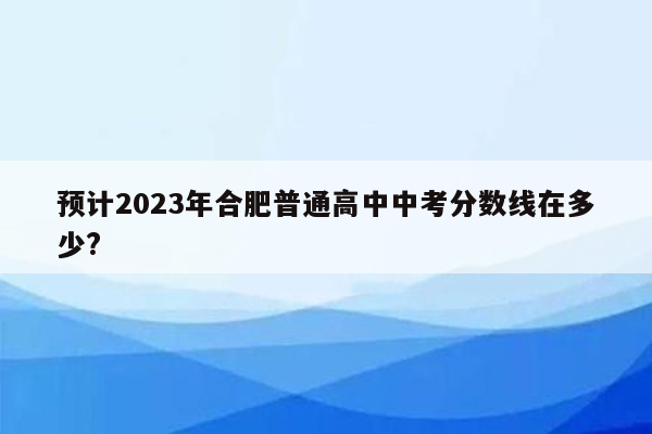 预计2023年合肥普通高中中考分数线在多少?