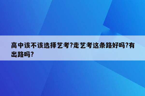 高中该不该选择艺考?走艺考这条路好吗?有出路吗?