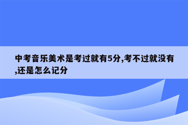 中考音乐美术是考过就有5分,考不过就没有,还是怎么记分
